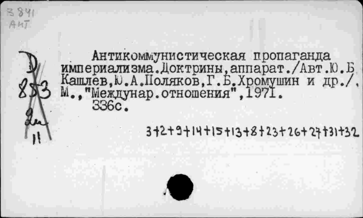 ﻿А и"
Антикоммунистическая пропаганда имп ериали зма.Доктрины,аппарат./Авт. Ю. Б Кашлев,Ю.А.Поляков,Г.Б.Хромушин и др./, Ы.,"Междунар.отношения”,1971.
336с.
311^1Ч+|5+13Ш2з+2ь+1^3Н-2>г